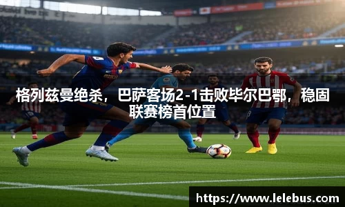 格列兹曼绝杀，巴萨客场2-1击败毕尔巴鄂，稳固联赛榜首位置