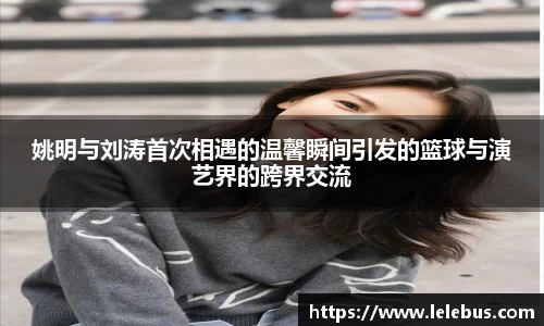 姚明与刘涛首次相遇的温馨瞬间引发的篮球与演艺界的跨界交流